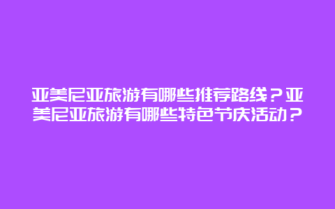 亚美尼亚旅游有哪些推荐路线？亚美尼亚旅游有哪些特色节庆活动？