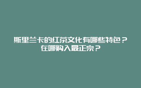 斯里兰卡的红茶文化有哪些特色？在哪购入最正宗？