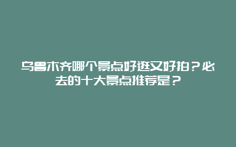 乌鲁木齐哪个景点好逛又好拍？必去的十大景点推荐是？