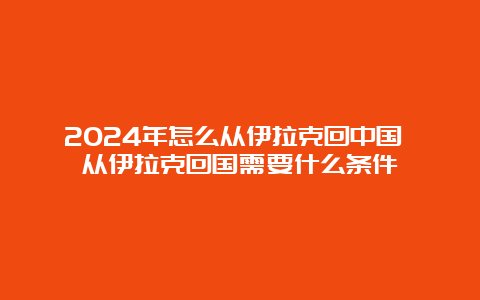 2024年怎么从伊拉克回中国 从伊拉克回国需要什么条件