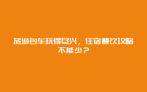 旅游包车玩得尽兴，住宿餐饮攻略不能少？