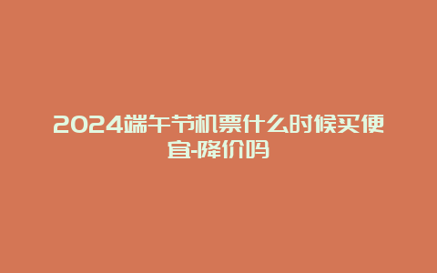 2024端午节机票什么时候买便宜-降价吗