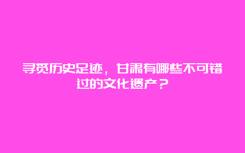 寻觅历史足迹，甘肃有哪些不可错过的文化遗产？