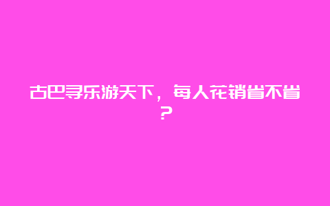 古巴寻乐游天下，每人花销省不省？