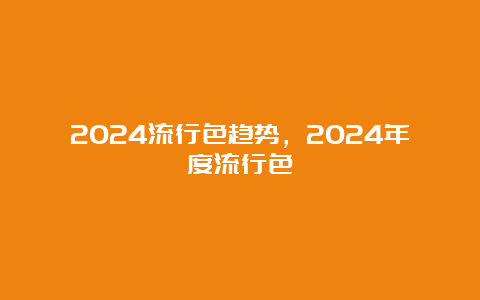 2024流行色趋势，2024年度流行色