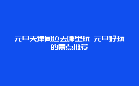 元旦天津周边去哪里玩 元旦好玩的景点推荐