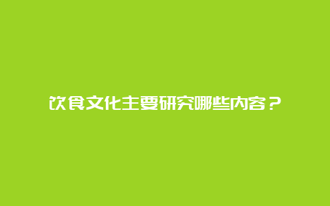 饮食文化主要研究哪些内容？