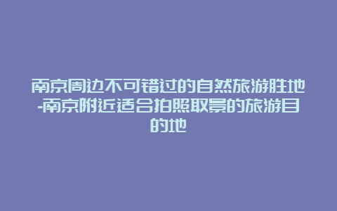 南京周边不可错过的自然旅游胜地-南京附近适合拍照取景的旅游目的地