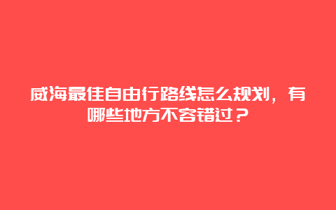 威海最佳自由行路线怎么规划，有哪些地方不容错过？