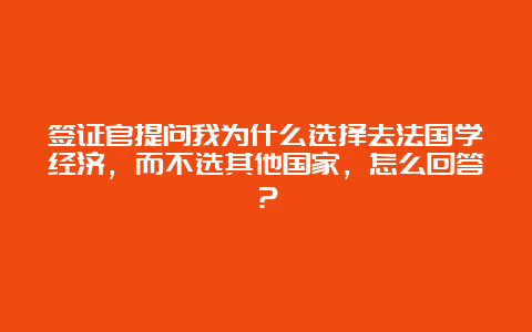 签证官提问我为什么选择去法国学经济，而不选其他国家，怎么回答？