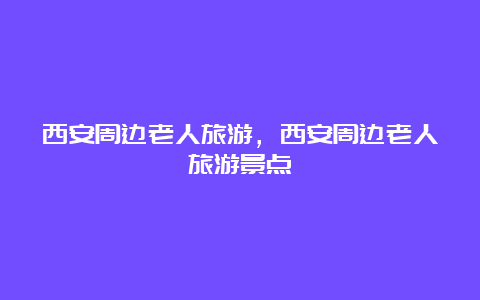 西安周边老人旅游，西安周边老人旅游景点