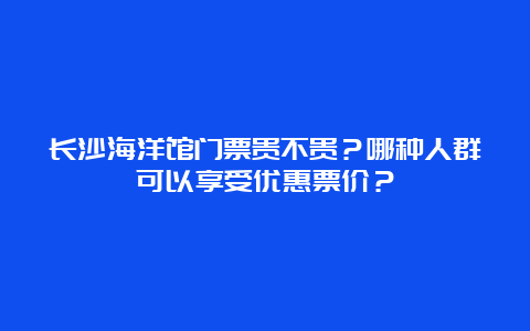 长沙海洋馆门票贵不贵？哪种人群可以享受优惠票价？