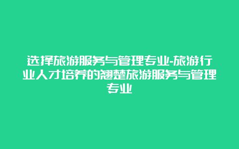 选择旅游服务与管理专业-旅游行业人才培养的翘楚旅游服务与管理专业