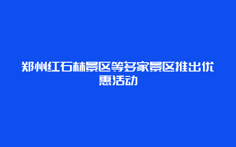 郑州红石林景区等多家景区推出优惠活动