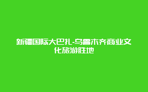 新疆国际大巴扎-乌鲁木齐商业文化旅游胜地