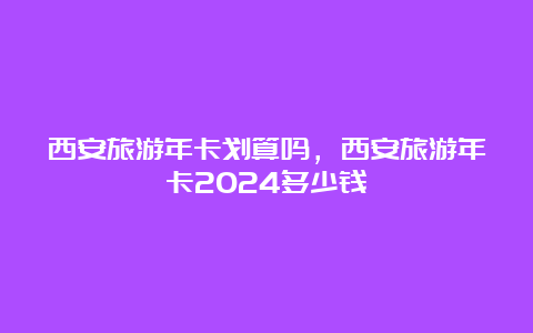 西安旅游年卡划算吗，西安旅游年卡2024多少钱