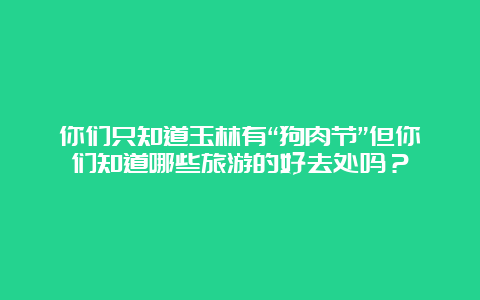 你们只知道玉林有“狗肉节”但你们知道哪些旅游的好去处吗？