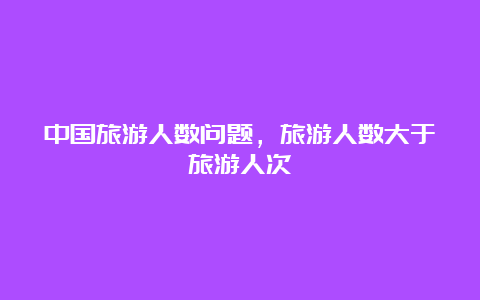 中国旅游人数问题，旅游人数大于旅游人次