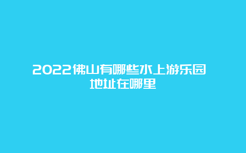 2022佛山有哪些水上游乐园 地址在哪里