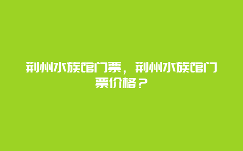 荆州水族馆门票，荆州水族馆门票价格？