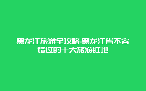 黑龙江旅游全攻略-黑龙江省不容错过的十大旅游胜地