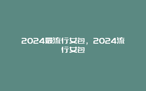 2024最流行女包，2024流行女包