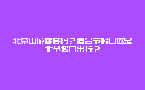 北帝山游客多吗？适合节假日还是非节假日出行？