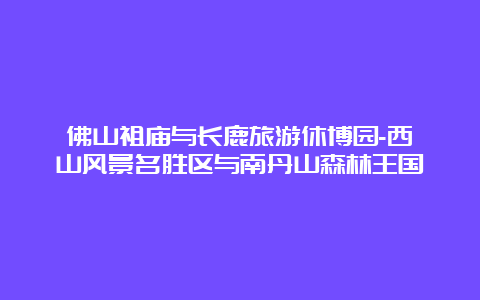 佛山祖庙与长鹿旅游休博园-西樵山风景名胜区与南丹山森林王国