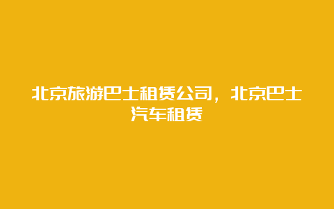 北京旅游巴士租赁公司，北京巴士汽车租赁