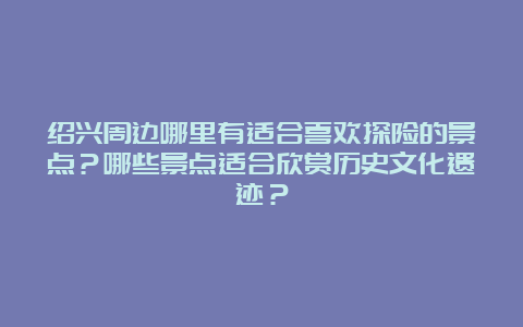 绍兴周边哪里有适合喜欢探险的景点？哪些景点适合欣赏历史文化遗迹？