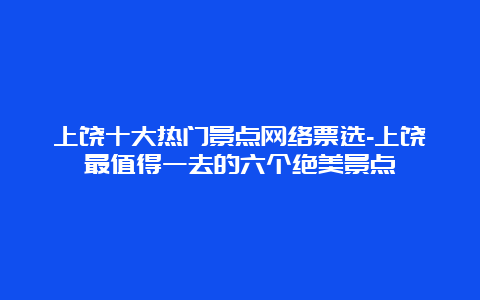 上饶十大热门景点网络票选-上饶最值得一去的六个绝美景点