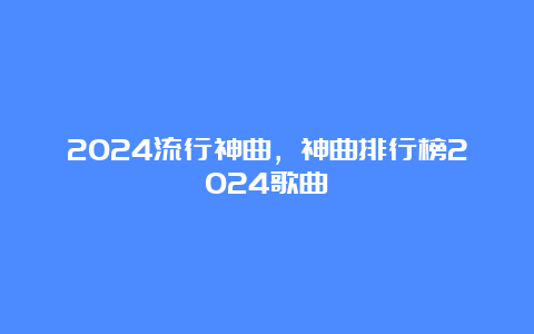 2024流行神曲，神曲排行榜2024歌曲