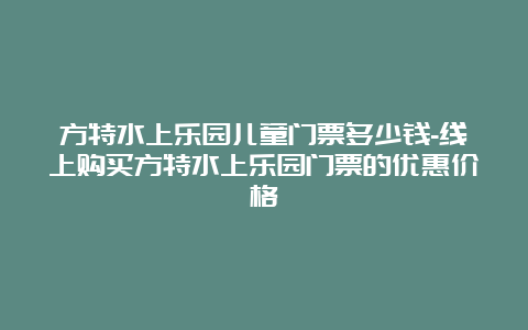 方特水上乐园儿童门票多少钱-线上购买方特水上乐园门票的优惠价格