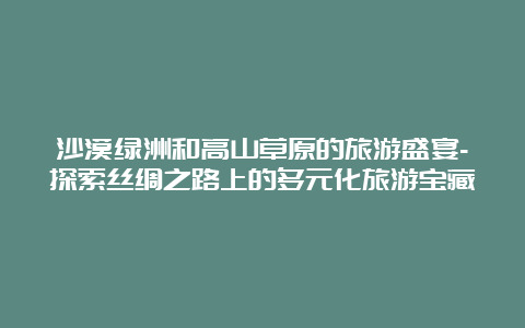 沙漠绿洲和高山草原的旅游盛宴-探索丝绸之路上的多元化旅游宝藏