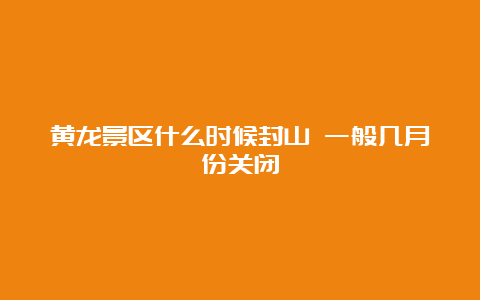 黄龙景区什么时候封山 一般几月份关闭