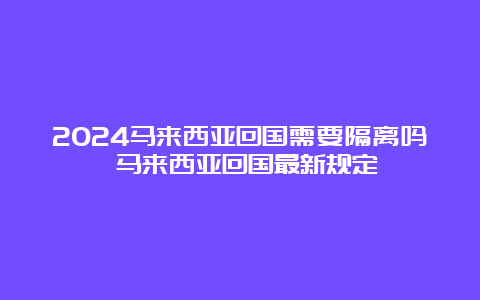 2024马来西亚回国需要隔离吗 马来西亚回国最新规定