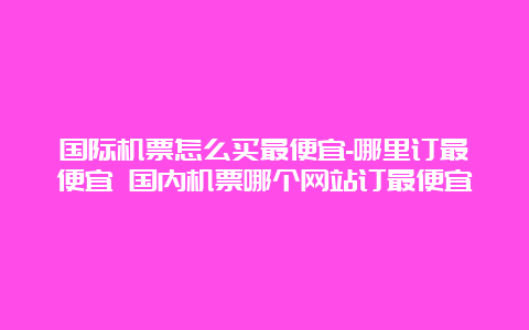 国际机票怎么买最便宜-哪里订最便宜 国内机票哪个网站订最便宜