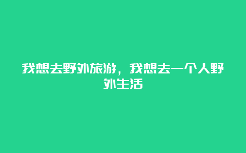 我想去野外旅游，我想去一个人野外生活