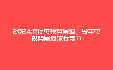 2024流行电视背景墙，今年电视背景墙流行款式