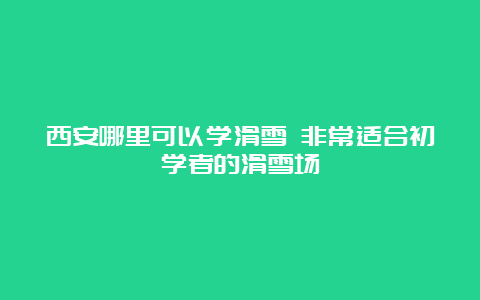 西安哪里可以学滑雪 非常适合初学者的滑雪场