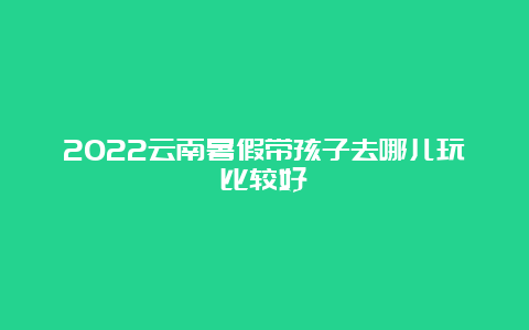 2022云南暑假带孩子去哪儿玩比较好