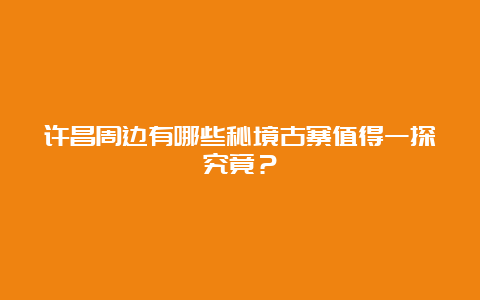 许昌周边有哪些秘境古寨值得一探究竟？