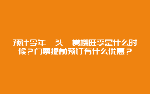 预计今年鼋头渚赏樱旺季是什么时候？门票提前预订有什么优惠？