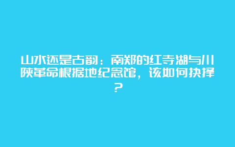 山水还是古韵：南郑的红寺湖与川陕革命根据地纪念馆，该如何抉择？