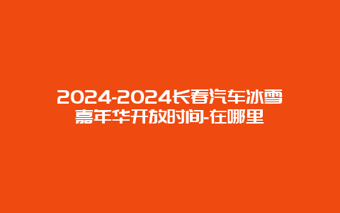 2024-2024长春汽车冰雪嘉年华开放时间-在哪里