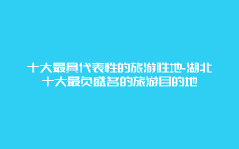 十大最具代表性的旅游胜地-湖北十大最负盛名的旅游目的地