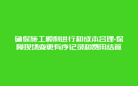 确保施工顺利进行和成本合理-保障现场变更有序记录和费用结算