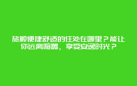 旅顺便捷舒适的住处在哪里？能让你远离喧嚣，享受安逸时光？