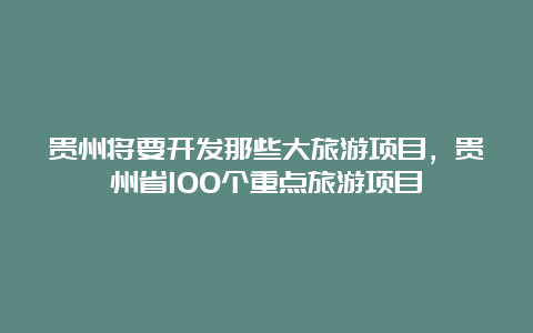 贵州将要开发那些大旅游项目，贵州省100个重点旅游项目