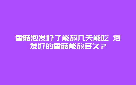 香菇泡发好了能放几天能吃 泡发好的香菇能放多久？